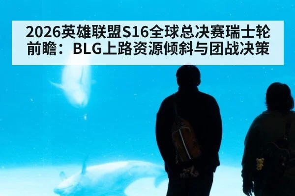 2026英雄联盟S16全球总决赛瑞士轮前瞻：BLG上路资源倾斜与团战决策